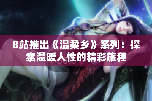 B站推出《溫柔鄉(xiāng)》系列：探索溫暖人性的精彩旅程