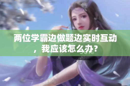 兩位學(xué)霸邊做題邊實(shí)時(shí)互動(dòng)，我應(yīng)該怎么辦？