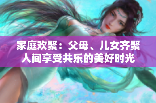 家庭歡聚：父母、兒女齊聚人間享受共樂的美好時(shí)光