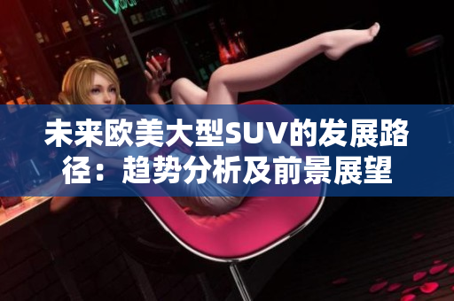未來(lái)歐美大型SUV的發(fā)展路徑：趨勢(shì)分析及前景展望