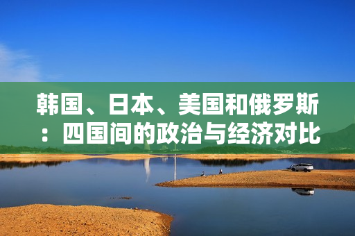 韓國(guó)、日本、美國(guó)和俄羅斯：四國(guó)間的政治與經(jīng)濟(jì)對(duì)比分析