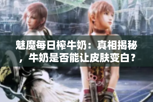 魅魔每日榨牛奶：真相揭秘，牛奶是否能讓皮膚變白？