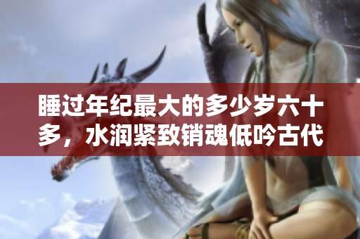 睡過年紀最大的多少歲六十多，水潤緊致銷魂低吟古代，水潤緊致銷魂低吟，說說都是怎么的干對象的，睡眠を取らなくてもいい，睡覺抓著小雞一晚上會怎樣1232