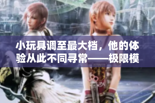 小玩具調(diào)至最大檔，他的體驗(yàn)從此不同尋?！獦O限模式開(kāi)啟的故事  