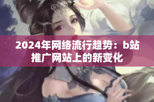 2024年網(wǎng)絡(luò)流行趨勢：b站推廣網(wǎng)站上的新變化