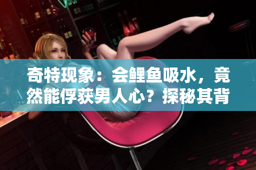 奇特現(xiàn)象：會(huì)鯉魚吸水，竟然能俘獲男人心？探秘其背后的神奇魅力