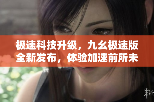 極速科技升級(jí)，九幺極速版全新發(fā)布，體驗(yàn)加速前所未有的科技魅力