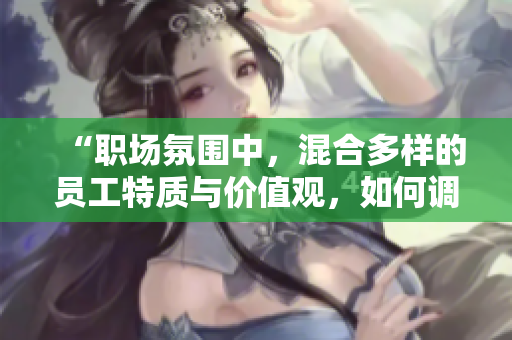 “職場氛圍中，混合多樣的員工特質(zhì)與價(jià)值觀，如何調(diào)和共融？”