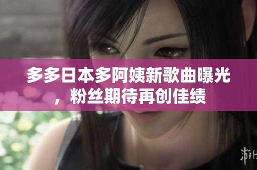多多日本多阿姨新歌曲曝光，粉絲期待再創(chuàng)佳績(jī)