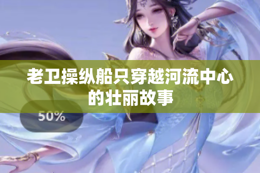 老衛(wèi)操縱船只穿越河流中心的壯麗故事