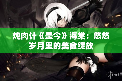燉肉計《是今》海棠：悠悠歲月里的美食綻放