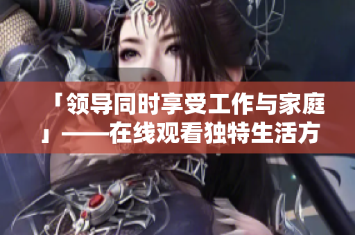 「領(lǐng)導(dǎo)同時(shí)享受工作與家庭」——在線觀看獨(dú)特生活方式