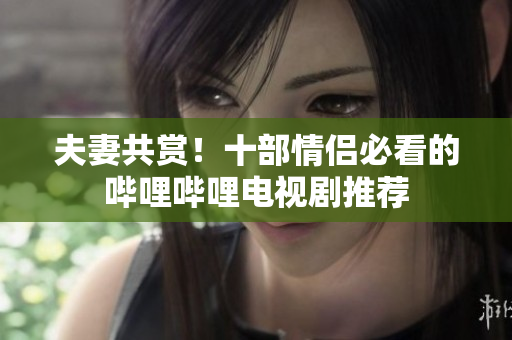 夫妻共賞！十部情侶必看的嗶哩嗶哩電視劇推薦