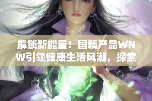 解鎖新能量！國(guó)精產(chǎn)品WNW引領(lǐng)健康生活風(fēng)潮，探索全新生機(jī)