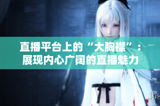直播平臺(tái)上的“大胸襟”：展現(xiàn)內(nèi)心廣闊的直播魅力