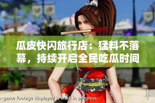 瓜皮快閃旅行店：猛料不落幕，持續(xù)開啟全民吃瓜時間