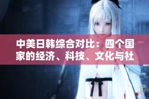 中美日韓綜合對(duì)比：四個(gè)國(guó)家的經(jīng)濟(jì)、科技、文化與社會(huì)發(fā)展趨勢(shì)分析