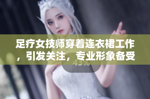 足療女技師穿著連衣裙工作，引發(fā)關注，專業(yè)形象備受矚目