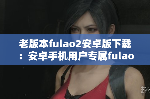 老版本fulao2安卓版下載：安卓手機用戶專屬fulao2歷史版本獲取