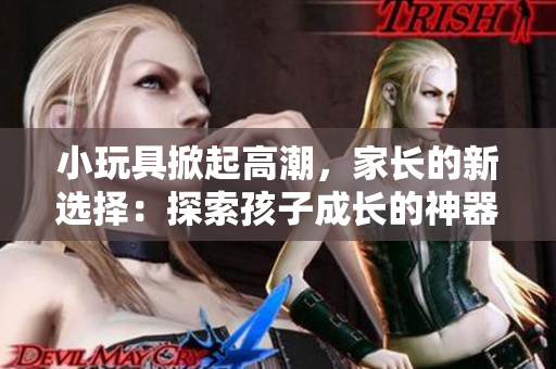 小玩具掀起高潮，家長的新選擇：探索孩子成長的神器