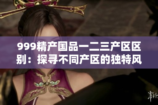 999精產(chǎn)國品一二三產(chǎn)區(qū)區(qū)別：探尋不同產(chǎn)區(qū)的獨(dú)特風(fēng)味
