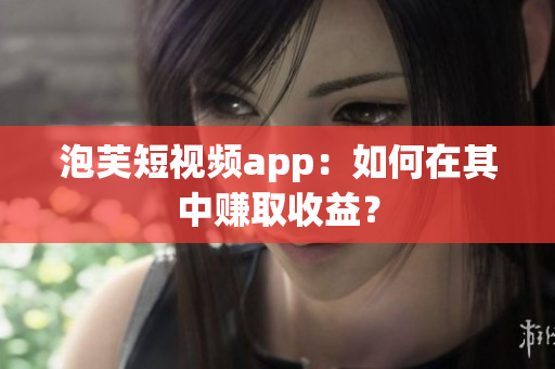 泡芙短視頻app：如何在其中賺取收益？