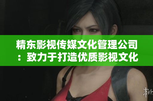 精東影視傳媒文化管理公司：致力于打造優(yōu)質(zhì)影視文化，引領(lǐng)行業(yè)發(fā)展