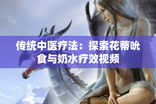 傳統(tǒng)中醫(yī)療法：探索花蒂吮食與奶水療效視頻