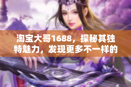 淘寶大哥1688，探秘其獨特魅力，發(fā)現(xiàn)更多不一樣的購物樂趣！