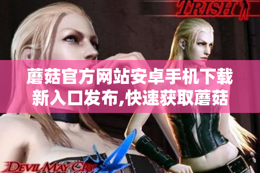 蘑菇官方網(wǎng)站安卓手機下載新入口發(fā)布,快速獲取蘑菇APP!