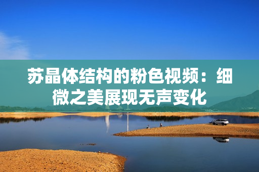 蘇晶體結(jié)構(gòu)的粉色視頻：細(xì)微之美展現(xiàn)無聲變化