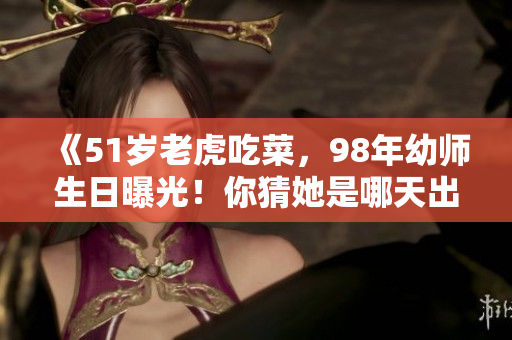 《51歲老虎吃菜，98年幼師生日曝光！你猜她是哪天出生的？》