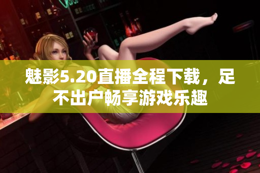 魅影5.20直播全程下載，足不出戶暢享游戲樂趣