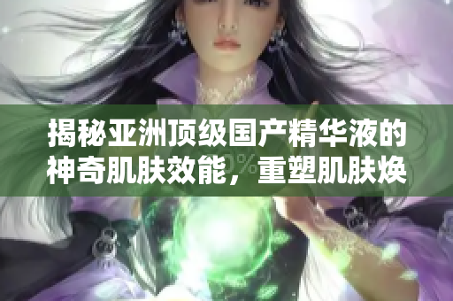 揭秘亞洲頂級(jí)國(guó)產(chǎn)精華液的神奇肌膚效能，重塑肌膚煥發(fā)光彩