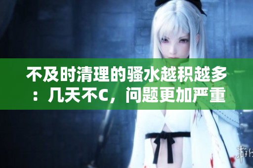 不及時(shí)清理的騷水越積越多：幾天不C，問(wèn)題更加嚴(yán)重！