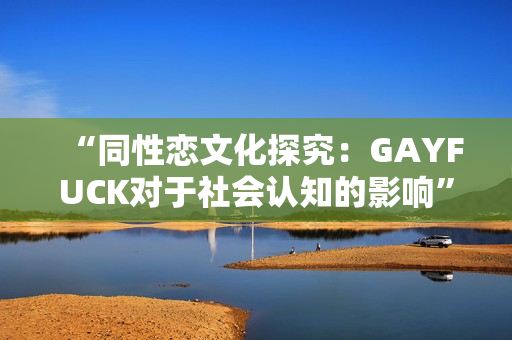 “同性戀文化探究：GAYFUCK對于社會認知的影響”