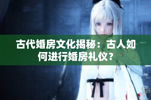 古代婚房文化揭秘：古人如何進(jìn)行婚房禮儀？