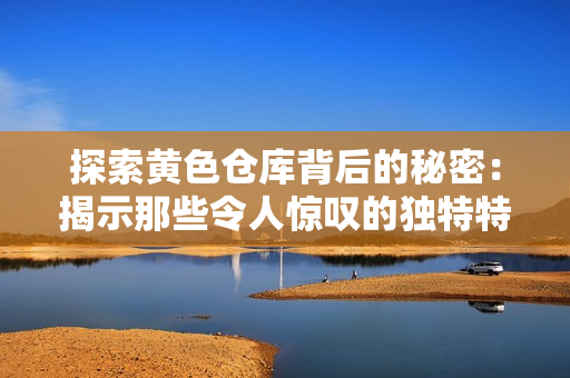探索黃色倉(cāng)庫(kù)背后的秘密：揭示那些令人驚嘆的獨(dú)特特色與吸引人的故事