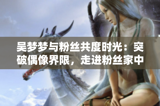 吳夢(mèng)夢(mèng)與粉絲共度時(shí)光：突破偶像界限，走進(jìn)粉絲家中分享洗澡體驗(yàn)