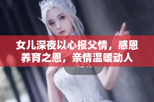 女兒深夜以心報(bào)父情，感恩養(yǎng)育之恩，親情溫暖動(dòng)人