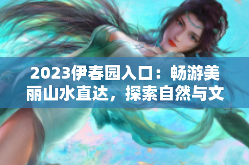 2023伊春園入口：暢游美麗山水直達(dá)，探索自然與文化交融的奇妙之旅