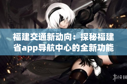 福建交通新動(dòng)向：探秘福建省app導(dǎo)航中心的全新功能和服務(wù)
