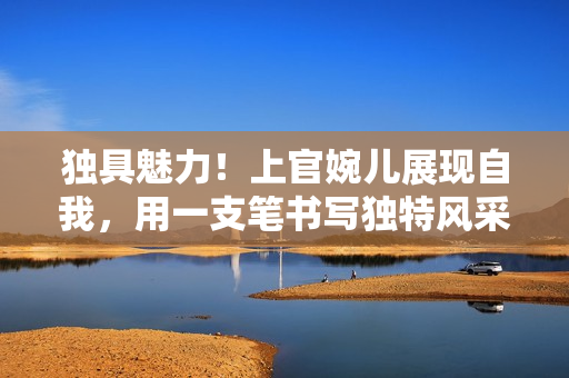 獨(dú)具魅力！上官婉兒展現(xiàn)自我，用一支筆書寫?yīng)毺仫L(fēng)采