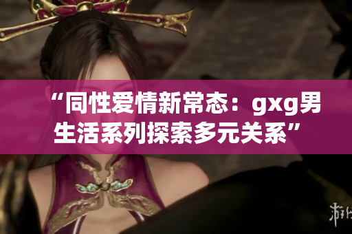 “同性愛(ài)情新常態(tài)：gxg男生活系列探索多元關(guān)系”