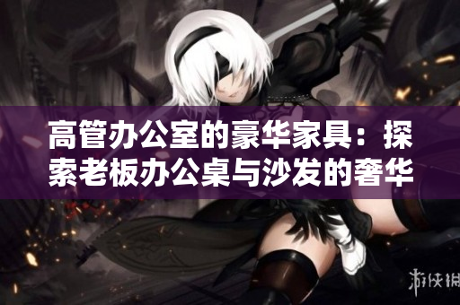 高管辦公室的豪華家具：探索老板辦公桌與沙發(fā)的奢華魅力