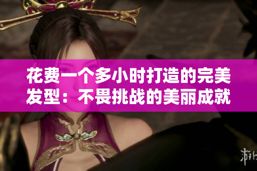 花費(fèi)一個(gè)多小時(shí)打造的完美發(fā)型：不畏挑戰(zhàn)的美麗成就