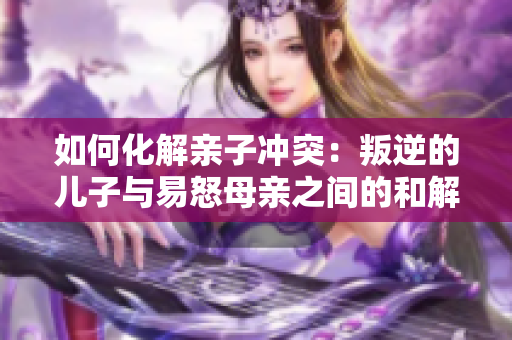 如何化解親子沖突：叛逆的兒子與易怒母親之間的和解之道