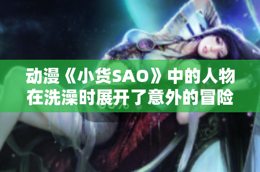 動(dòng)漫《小貨SAO》中的人物在洗澡時(shí)展開(kāi)了意外的冒險(xiǎn)