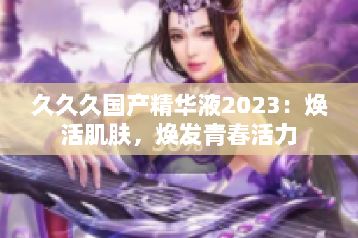 久久久國產(chǎn)精華液2023：煥活肌膚，煥發(fā)青春活力
