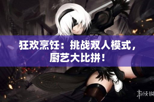 狂歡烹飪：挑戰(zhàn)雙人模式，廚藝大比拼！